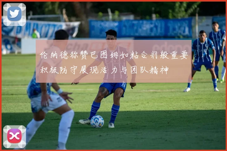 伦纳德称赞巴图姆如粘合剂般重要积极防守展现活力与团队精神