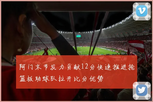 阿门末节发力贡献12分快速推进抢篮板助球队拉开比分优势