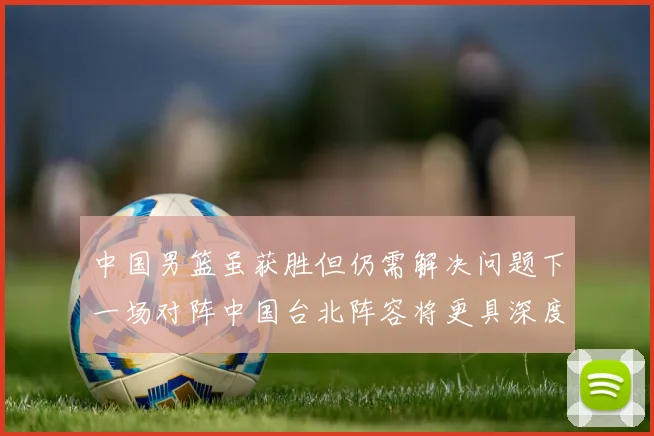 中国男篮虽获胜但仍需解决问题下一场对阵中国台北阵容将更具深度