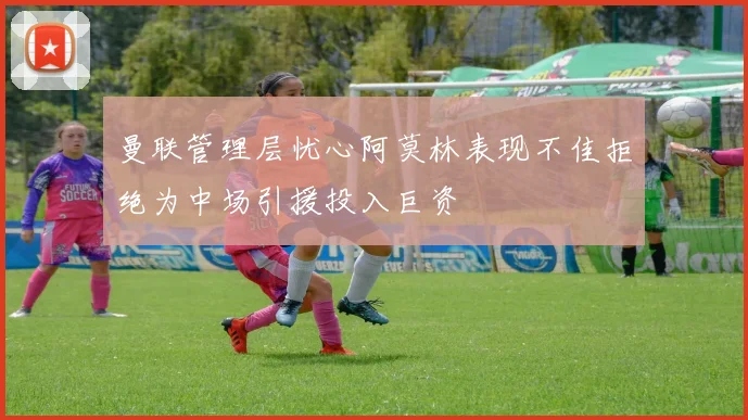 曼联管理层忧心阿莫林表现不佳拒绝为中场引援投入巨资