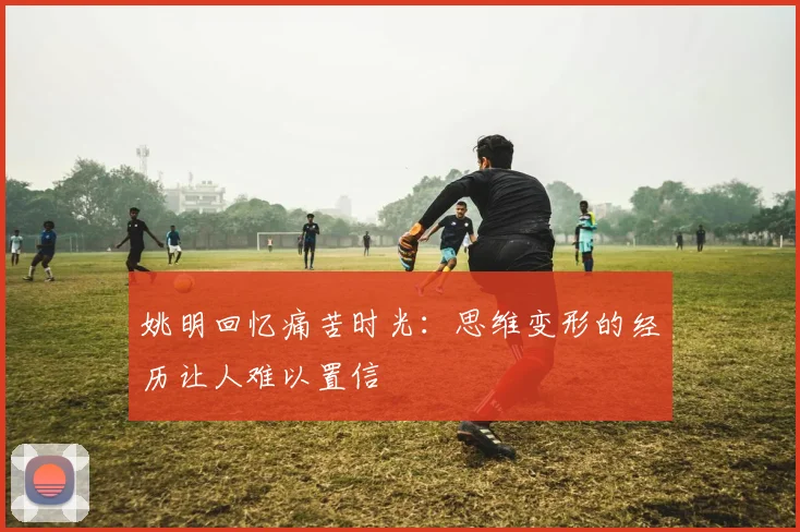 姚明回忆痛苦时光：思维变形的经历让人难以置信