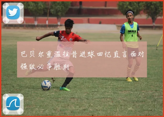 巴贝尔重温往昔进球回忆直言面对强敌必争胜利