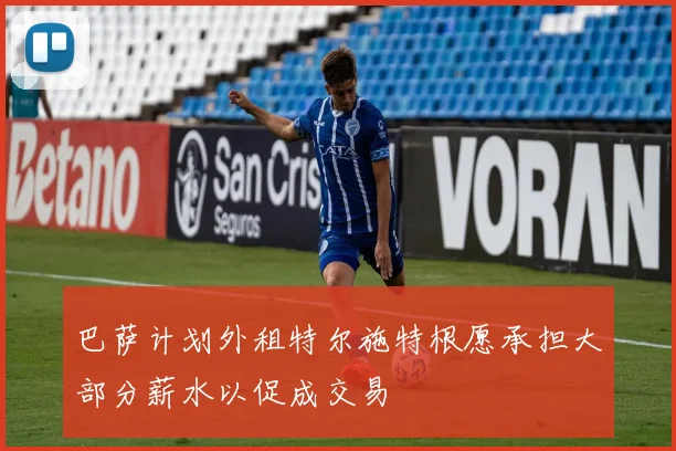 巴萨计划外租特尔施特根愿承担大部分薪水以促成交易