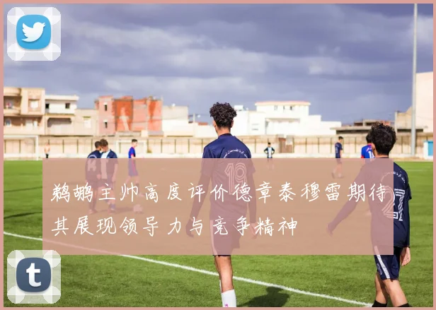 鹈鹕主帅高度评价德章泰穆雷期待其展现领导力与竞争精神