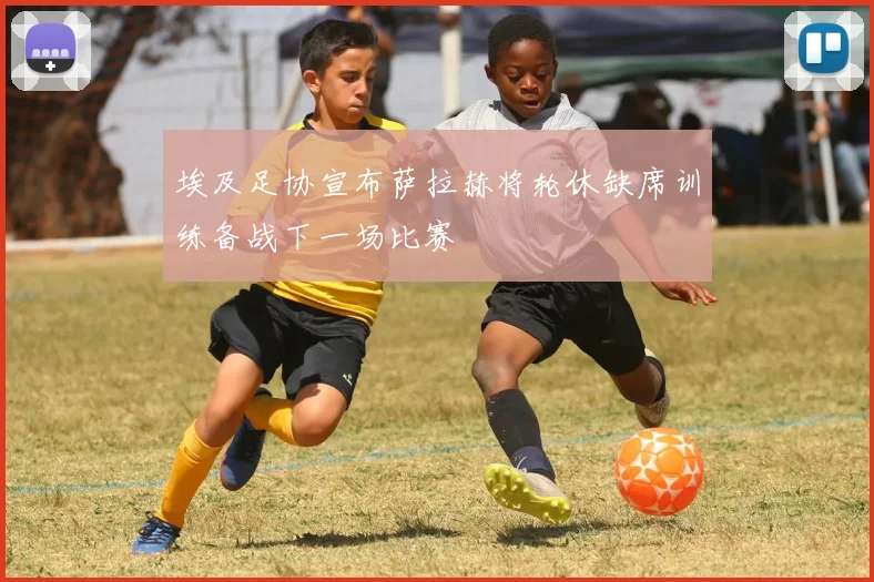 埃及足协宣布萨拉赫将轮休缺席训练备战下一场比赛