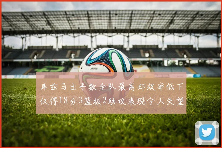 库兹马出手数全队最高却效率低下仅得18分3篮板2助攻表现令人失望