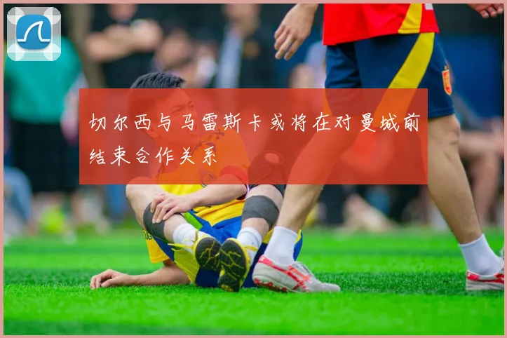 切尔西与马雷斯卡或将在对曼城前结束合作关系