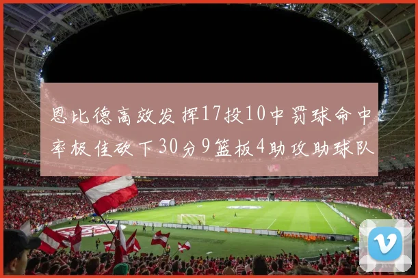 恩比德高效发挥17投10中罚球命中率极佳砍下30分9篮板4助攻助球队获胜