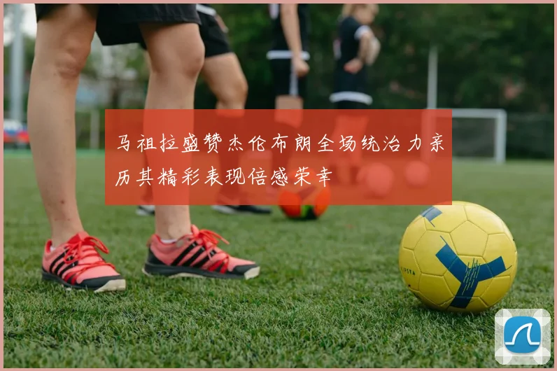 马祖拉盛赞杰伦布朗全场统治力亲历其精彩表现倍感荣幸