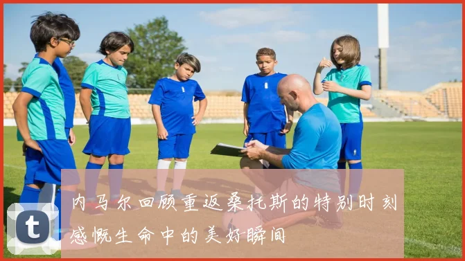 内马尔回顾重返桑托斯的特别时刻感慨生命中的美好瞬间