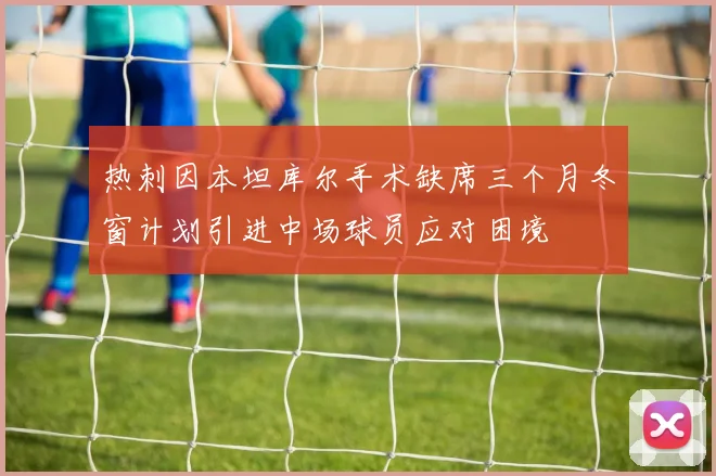 热刺因本坦库尔手术缺席三个月冬窗计划引进中场球员应对困境