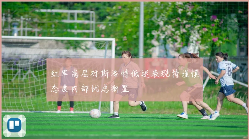 红军高层对斯洛特低迷表现持谨慎态度内部忧虑渐显