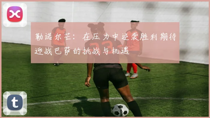 勒诺尔芒：在压力中逆袭胜利期待迎战巴萨的挑战与机遇