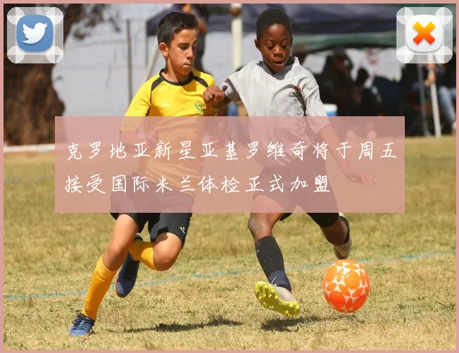 克罗地亚新星亚基罗维奇将于周五接受国际米兰体检正式加盟