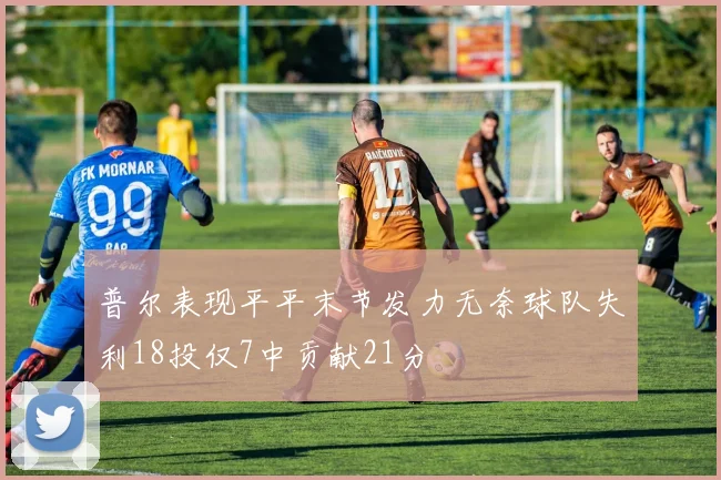 普尔表现平平末节发力无奈球队失利18投仅7中贡献21分