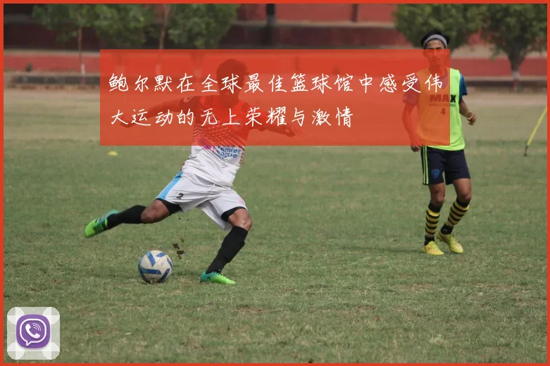 鲍尔默在全球最佳篮球馆中感受伟大运动的无上荣耀与激情