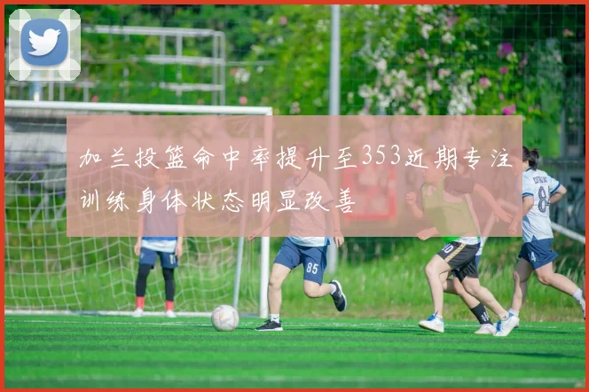 加兰投篮命中率提升至353近期专注训练身体状态明显改善