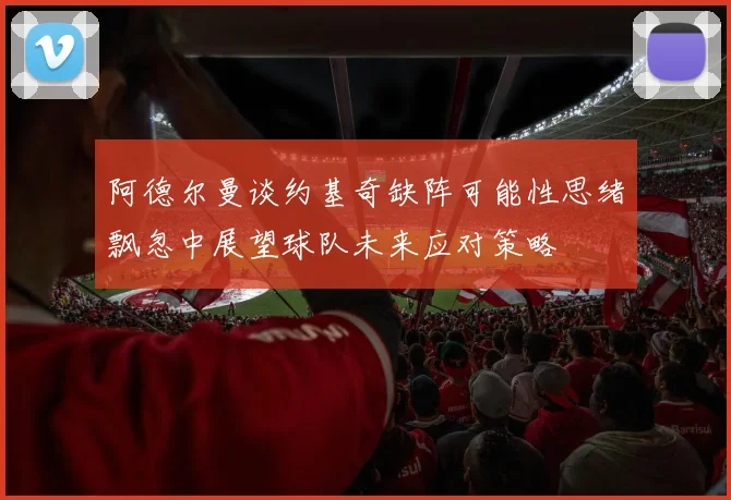 阿德尔曼谈约基奇缺阵可能性思绪飘忽中展望球队未来应对策略