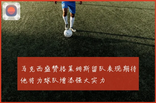 马克西盛赞格莱姆斯留队表现期待他将为球队增添强大实力