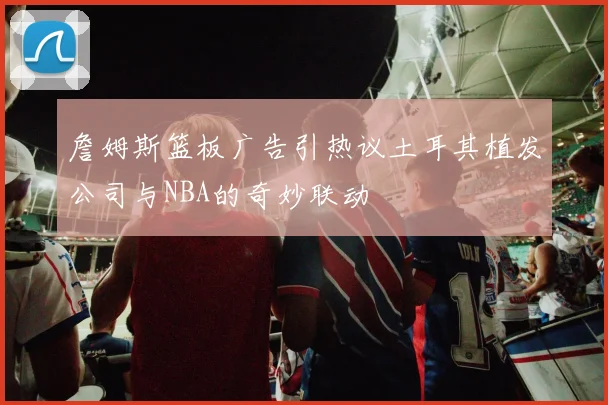詹姆斯篮板广告引热议土耳其植发公司与NBA的奇妙联动