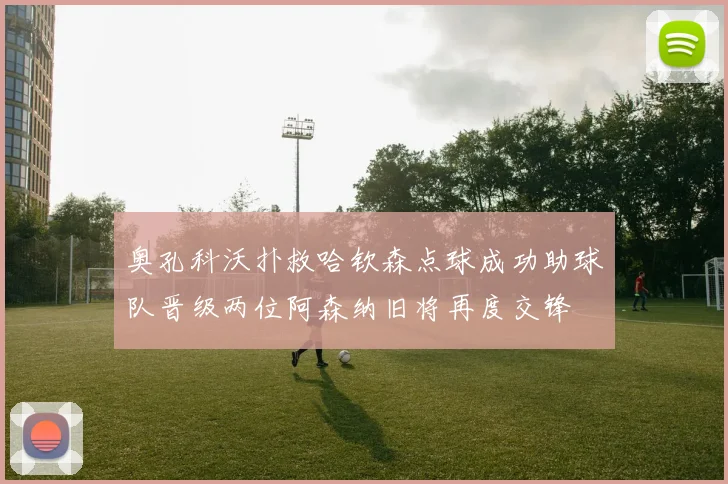 奥孔科沃扑救哈钦森点球成功助球队晋级两位阿森纳旧将再度交锋