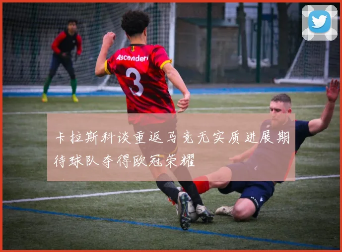 卡拉斯科谈重返马竞无实质进展期待球队夺得欧冠荣耀