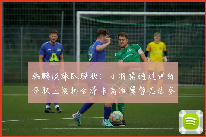 韩鹏谈球队现状：小将需通过训练争取上场机会泽卡高准翼暂无法参赛