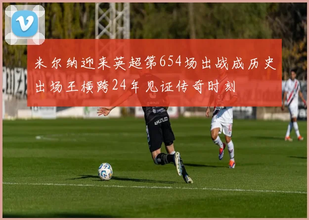 米尔纳迎来英超第654场出战成历史出场王横跨24年见证传奇时刻