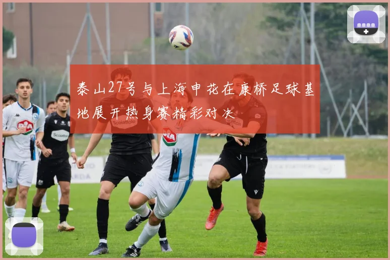 泰山27号与上海申花在康桥足球基地展开热身赛精彩对决