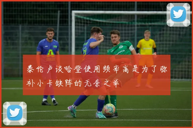 泰伦卢谈哈登使用频率高是为了弥补小卡缺阵的无奈之举