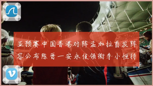 亚预赛中国香港对阵孟加拉首发阵容公布陈晋一安永佳领衔李小恒待命