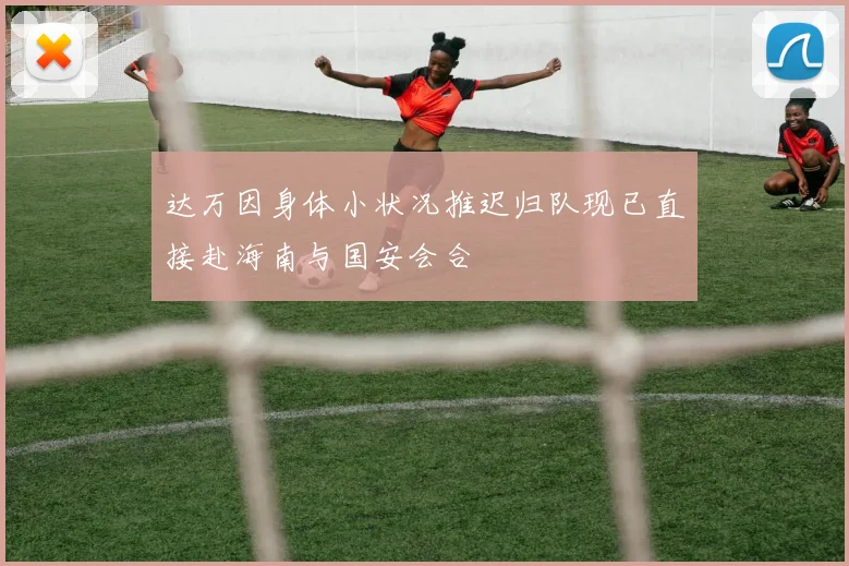 达万因身体小状况推迟归队现已直接赴海南与国安会合