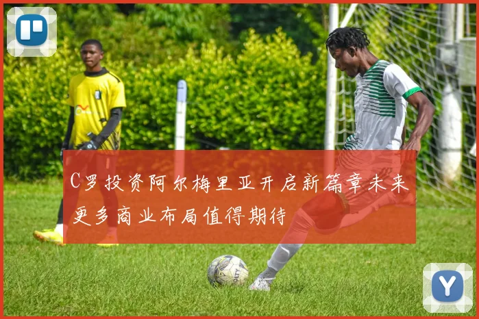 C罗投资阿尔梅里亚开启新篇章未来更多商业布局值得期待