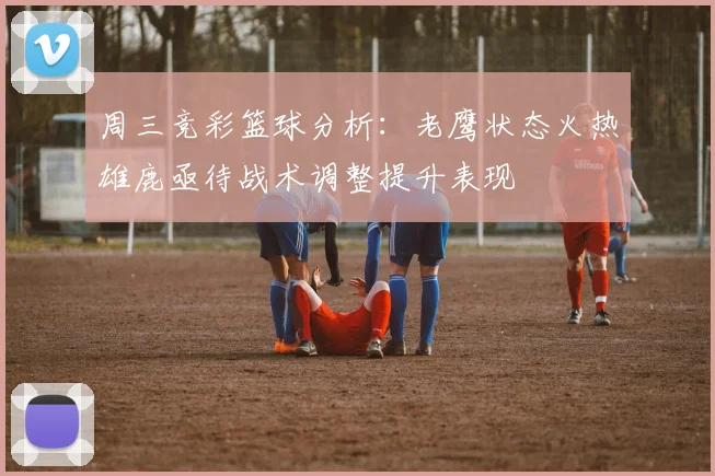 周三竞彩篮球分析：老鹰状态火热雄鹿亟待战术调整提升表现
