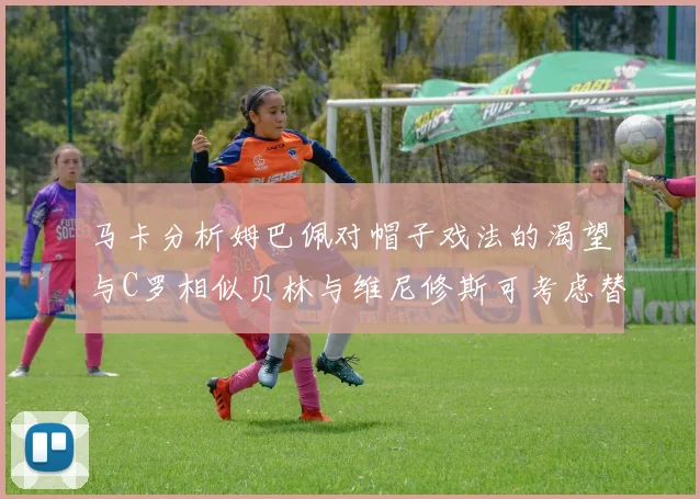 马卡分析姆巴佩对帽子戏法的渴望与C罗相似贝林与维尼修斯可考虑替补出战