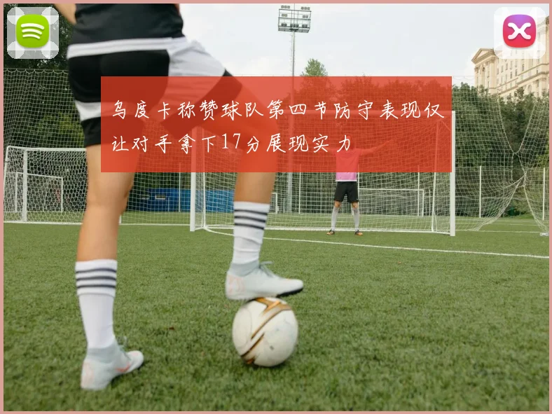 乌度卡称赞球队第四节防守表现仅让对手拿下17分展现实力