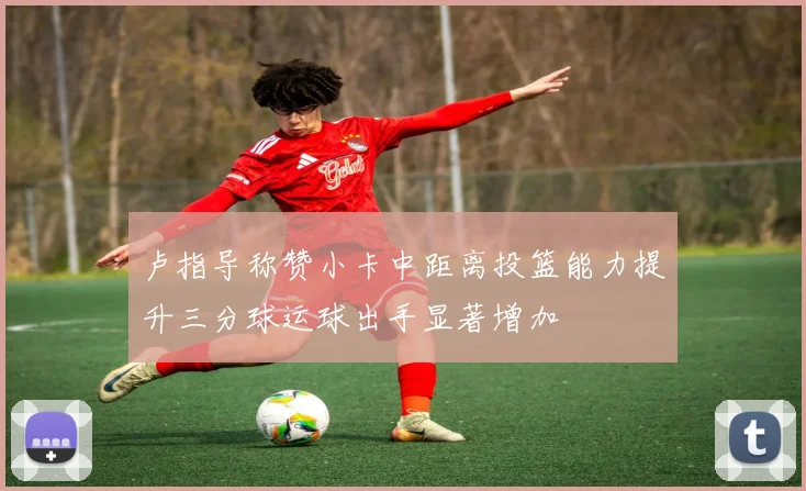 卢指导称赞小卡中距离投篮能力提升三分球运球出手显著增加